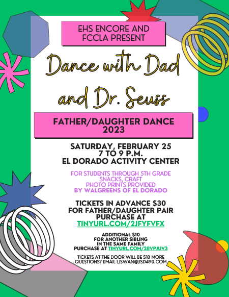 EHS ENCORE AND FCCLA PRESENT Dance with Dad and Dr. Seuss FATHER/DAUGHTER DANCE 2023 SATURDAY, FEBRUARY 25 7 TO 9 P.M. EL DORADO ACTIVITY CENTER FOR STUDENTS THROUGH 5TH GRADE SNACKS, CRAFT PHOTO PRINTS PROVIDED BY WALGREENS OF EL DORADO TICKETS IN ADVANCE $30 FOR FATHER/DAUGHTER PAIR PURCHASE AT TINYURL.COM/2JFYFVFX ADDITIONAL $10 FOR ANOTHER SIBLING IN THE SAME FAMILY PURCHASE AT TINYURL.COM/28VPJUV3 TICKETS AT THE DOOR WILL BE $10 MORE QUESTIONS? EMAIL LJSWAN@USD490.COM